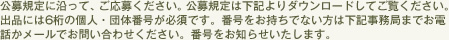 公募規定に沿って、ご応募ください。公募規定は下記よりダウンロードしてご覧ください。出品には６桁の個人・団体番号が必須です。番号をお持ちでない方は下記事務局までお電話かメールでお問い合わせください。番号をお知らせいたします。